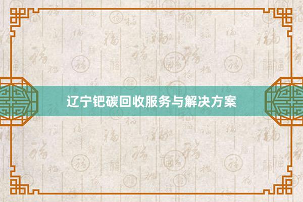 辽宁钯碳回收服务与解决方案