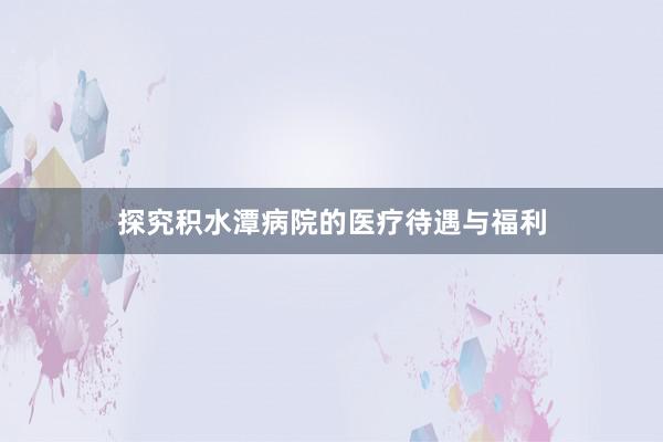 探究积水潭病院的医疗待遇与福利